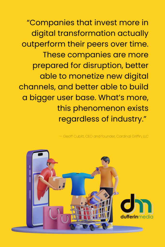  “Companies that invest more in digital transformation actually outperform their peers over time. These companies are more prepared for disruption, better able to monetize new digital channels, and better able to build a bigger user base. What’s more, this phenomenon exists regardless of industry.” — Geoff Cubitt, CEO and founder, Cardinal Griffin, LLC | Dufferin Media | BLOG POST | Prepare for a Busy Fourth Quarter