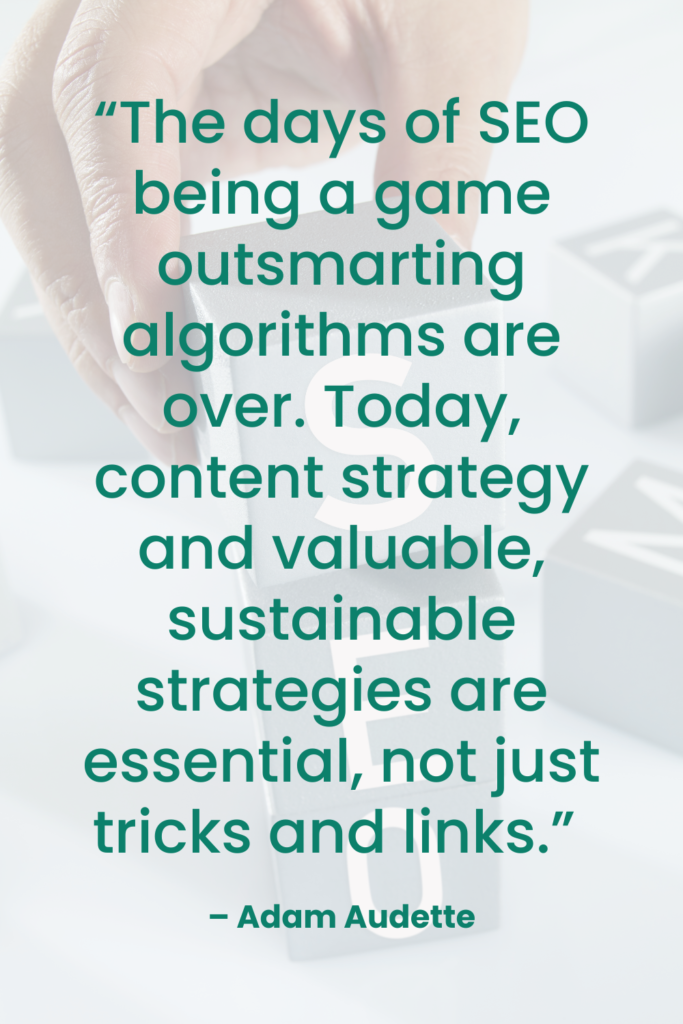  “The days of SEO being a game outsmarting algorithms are over. Today, content strategy and valuable, sustainable strategies are essential, not just tricks and links.” – Adam Audette | Dufferin Media